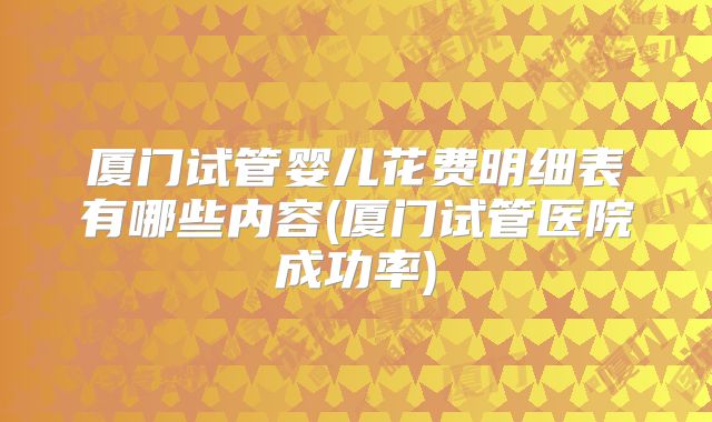 厦门试管婴儿花费明细表有哪些内容(厦门试管医院成功率)