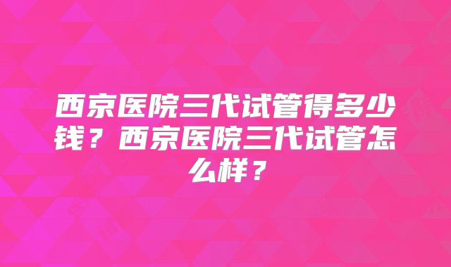 西京医院三代试管得多少钱？西京医院三代试管怎么样？