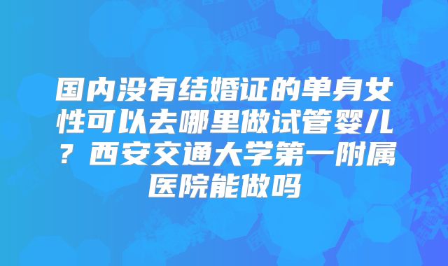 国内没有结婚证的单身女性可以去哪里做试管婴儿？西安交通大学第一附属医院能做吗