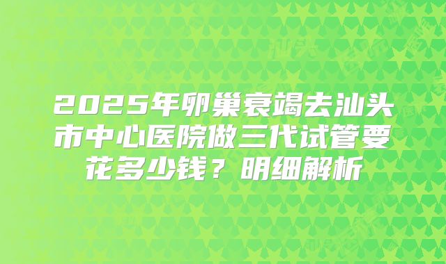 2025年卵巢衰竭去汕头市中心医院做三代试管要花多少钱？明细解析