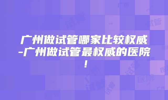 广州做试管哪家比较权威-广州做试管最权威的医院!