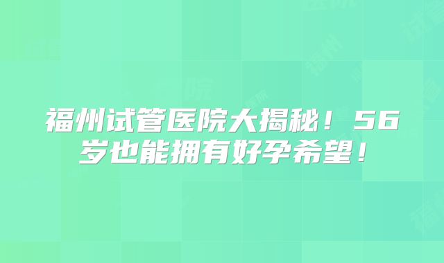 福州试管医院大揭秘！56岁也能拥有好孕希望！
