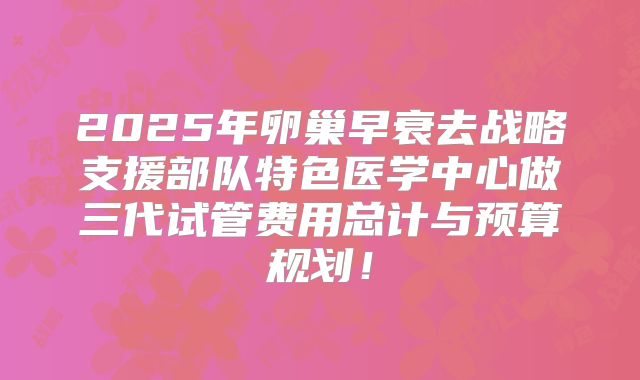 2025年卵巢早衰去战略支援部队特色医学中心做三代试管费用总计与预算规划！