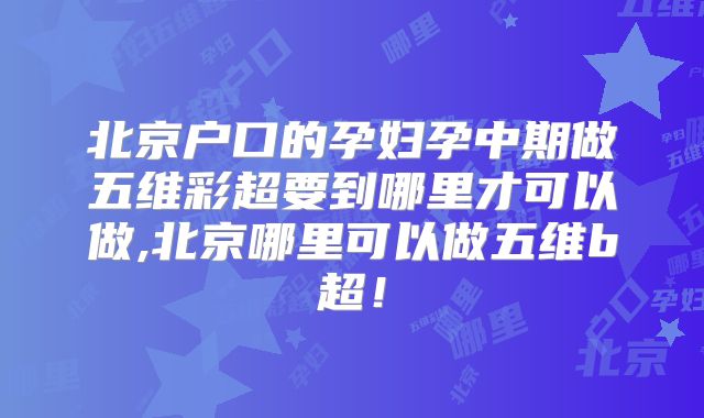 北京户口的孕妇孕中期做五维彩超要到哪里才可以做,北京哪里可以做五维b超!