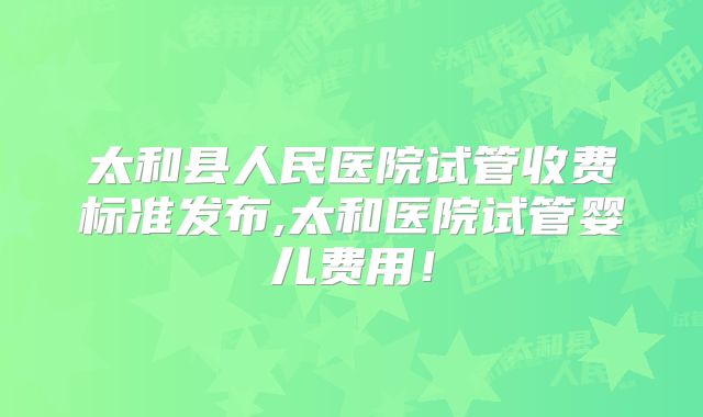 太和县人民医院试管收费标准发布,太和医院试管婴儿费用!