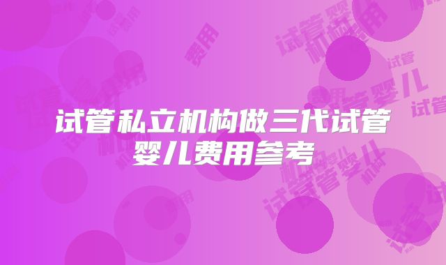 试管私立机构做三代试管婴儿费用参考