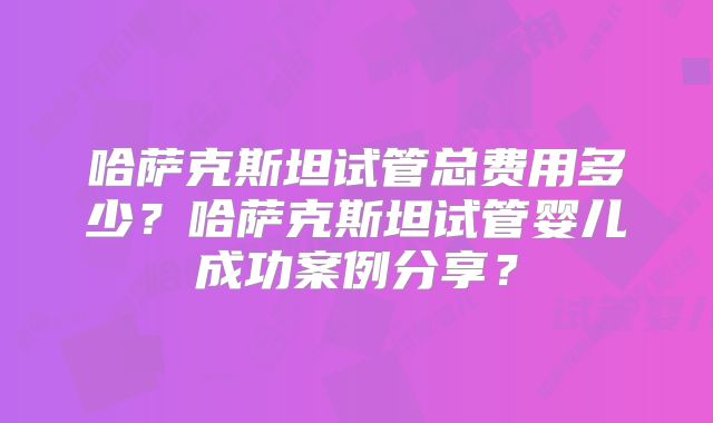 哈萨克斯坦试管总费用多少?哈萨克斯坦试管婴儿成功案例分享?