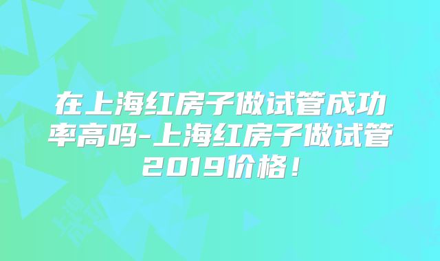 在上海红房子做试管成功率高吗-上海红房子做试管2019价格!
