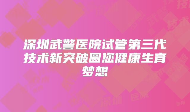 深圳武警医院试管第三代技术新突破圆您健康生育梦想