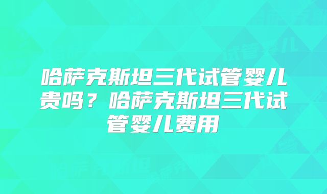 哈萨克斯坦三代试管婴儿贵吗？哈萨克斯坦三代试管婴儿费用
