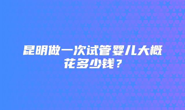昆明做一次试管婴儿大概花多少钱?