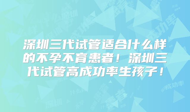 深圳三代试管适合什么样的不孕不育患者！深圳三代试管高成功率生孩子！