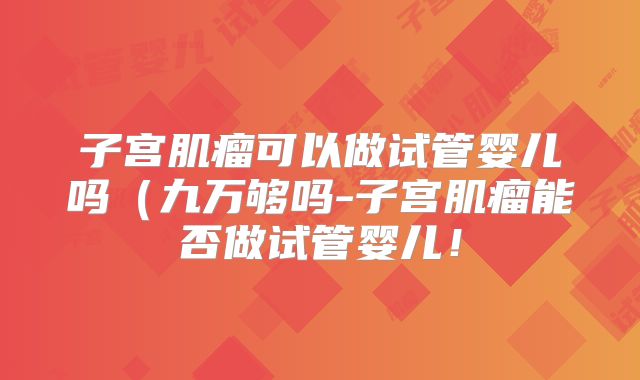 子宫肌瘤可以做试管婴儿吗（九万够吗-子宫肌瘤能否做试管婴儿！