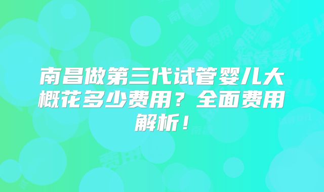 南昌做第三代试管婴儿大概花多少费用？全面费用解析！