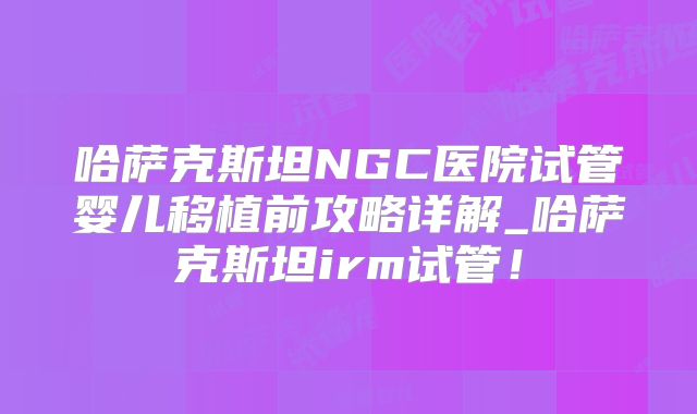 哈萨克斯坦NGC医院试管婴儿移植前攻略详解_哈萨克斯坦irm试管！