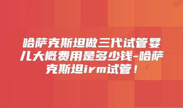 哈萨克斯坦做三代试管婴儿大概费用是多少钱-哈萨克斯坦irm试管！