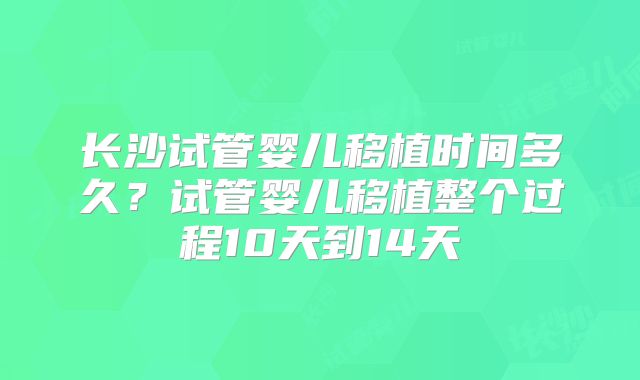 长沙试管婴儿移植时间多久？试管婴儿移植整个过程10天到14天