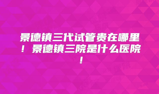 景德镇三代试管贵在哪里！景德镇三院是什么医院！