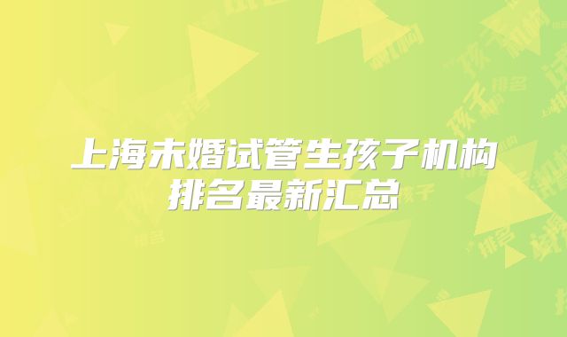 上海未婚试管生孩子机构排名最新汇总