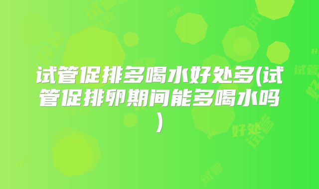试管促排多喝水好处多(试管促排卵期间能多喝水吗)