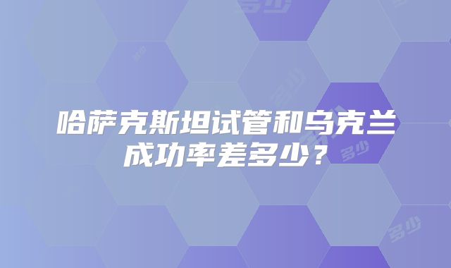 哈萨克斯坦试管和乌克兰成功率差多少?