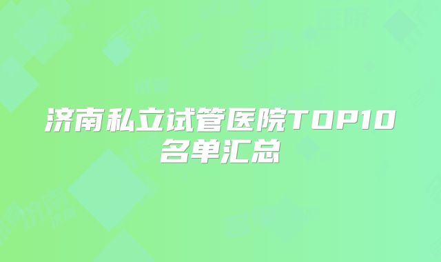 济南私立试管医院TOP10名单汇总