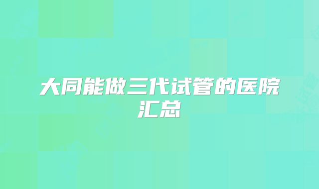 大同能做三代试管的医院汇总
