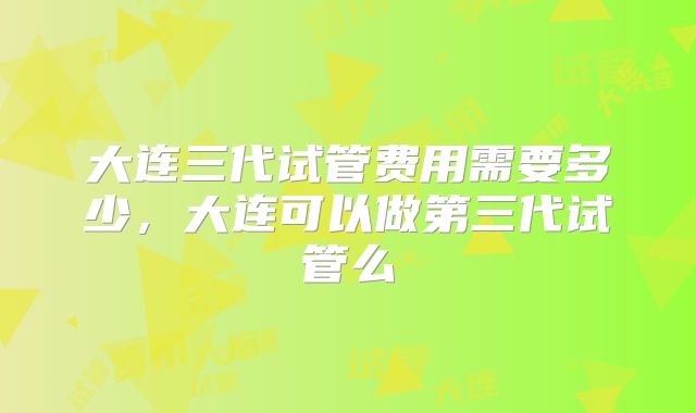 大连三代试管费用需要多少,大连可以做第三代试管么