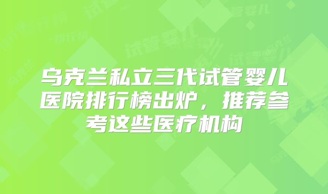 乌克兰私立三代试管婴儿医院排行榜出炉，推荐参考这些医疗机构