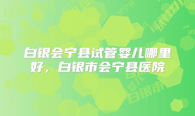 白银会宁县试管婴儿哪里好，白银市会宁县医院