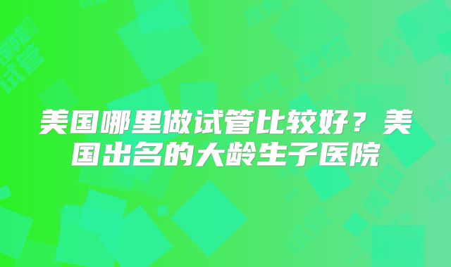 美国哪里做试管比较好？美国出名的大龄生子医院