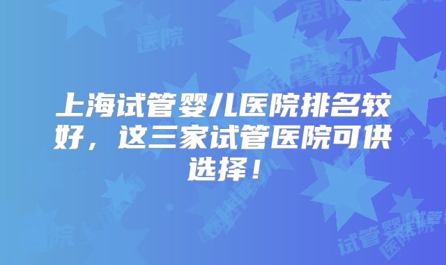 上海试管婴儿医院排名较好，这三家试管医院可供选择！