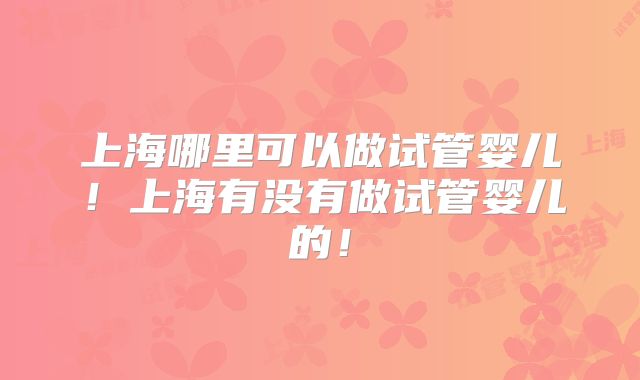 上海哪里可以做试管婴儿！上海有没有做试管婴儿的！