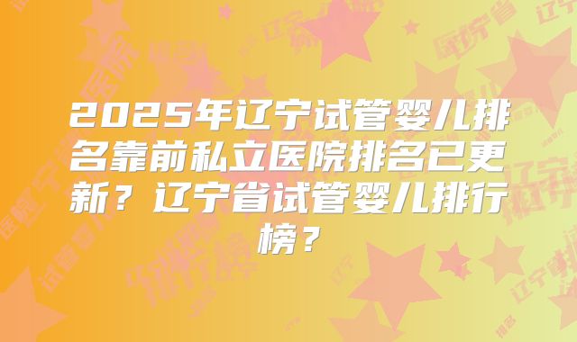 2025年辽宁试管婴儿排名靠前私立医院排名已更新？辽宁省试管婴儿排行榜？