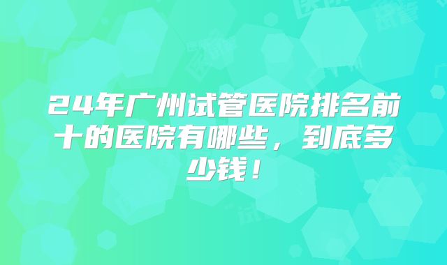 24年广州试管医院排名前十的医院有哪些,到底多少钱!