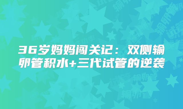 36岁妈妈闯关记:双侧输卵管积水+三代试管的逆袭