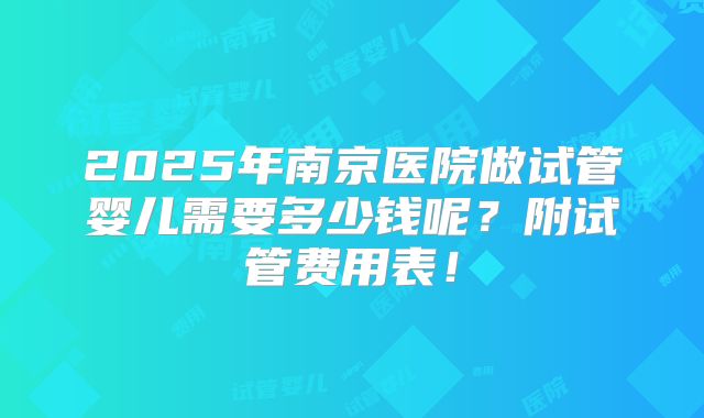 2025年南京医院做试管婴儿需要多少钱呢？附试管费用表！