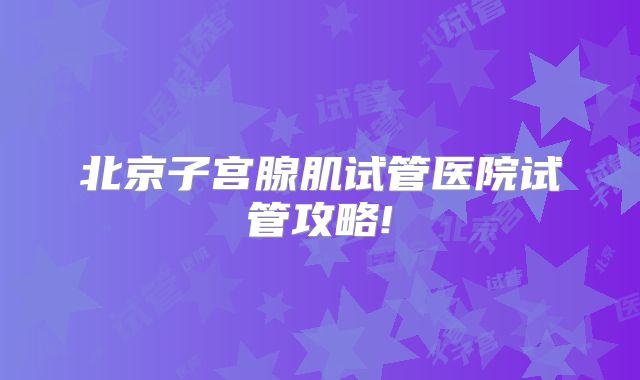 北京子宫腺肌试管医院试管攻略!