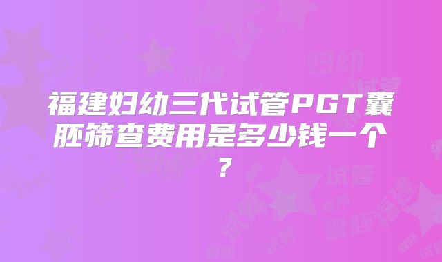 福建妇幼三代试管PGT囊胚筛查费用是多少钱一个？