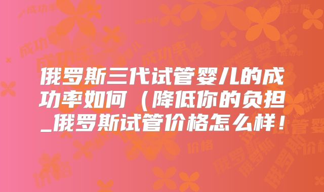 俄罗斯三代试管婴儿的成功率如何（降低你的负担_俄罗斯试管价格怎么样！