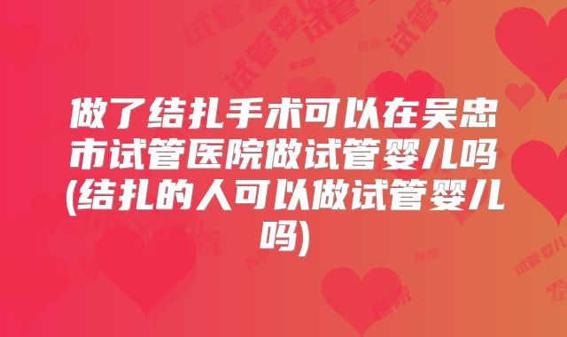 做了结扎手术可以在吴忠市试管医院做试管婴儿吗(结扎的人可以做试管婴儿吗)