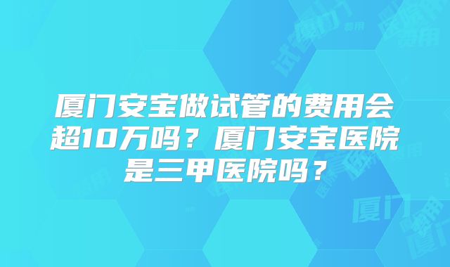 厦门安宝做试管的费用会超10万吗?厦门安宝医院是三甲医院吗?