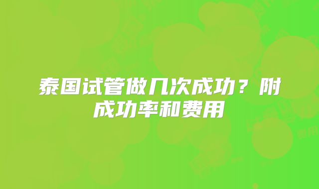 泰国试管做几次成功？附成功率和费用