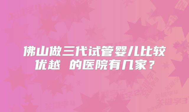 佛山做三代试管婴儿比较优越 的医院有几家？