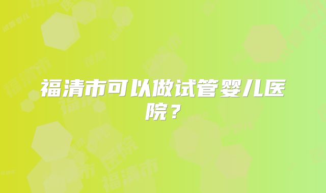 福清市可以做试管婴儿医院？