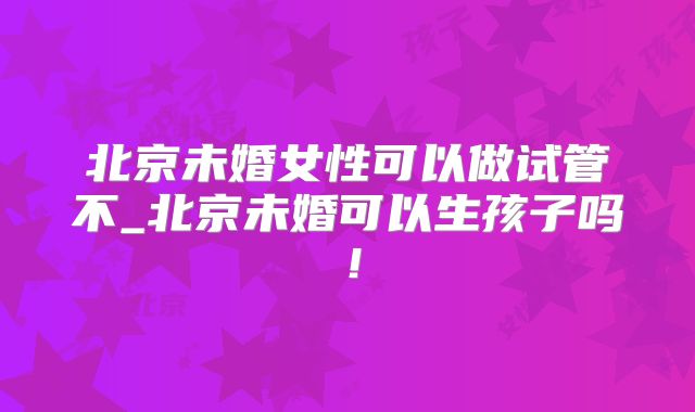 北京未婚女性可以做试管不_北京未婚可以生孩子吗!