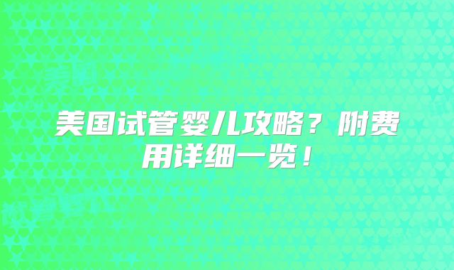 美国试管婴儿攻略?附费用详细一览!