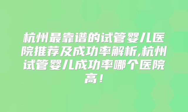 杭州最靠谱的试管婴儿医院推荐及成功率解析,杭州试管婴儿成功率哪个医院高！