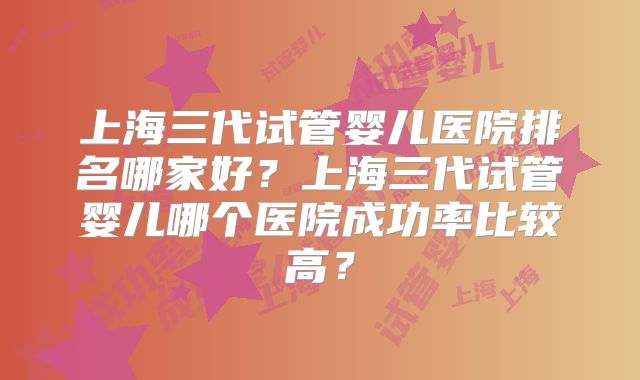 上海三代试管婴儿医院排名哪家好？上海三代试管婴儿哪个医院成功率比较高？