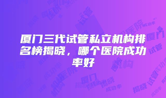 厦门三代试管私立机构排名榜揭晓，哪个医院成功率好